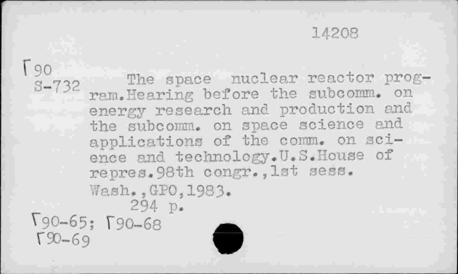 ﻿14208
f 90
S-732
The space nuclear reactor program.Hearing before the subcomm, on energy research and production and the subcomm, on space science and applications of the comm, on science and technology.U.S.House of repres.98th congr.,lst sess.
Wash.,GPO,1983.
294 p.
V9O-65; T9O-68
r 90-69